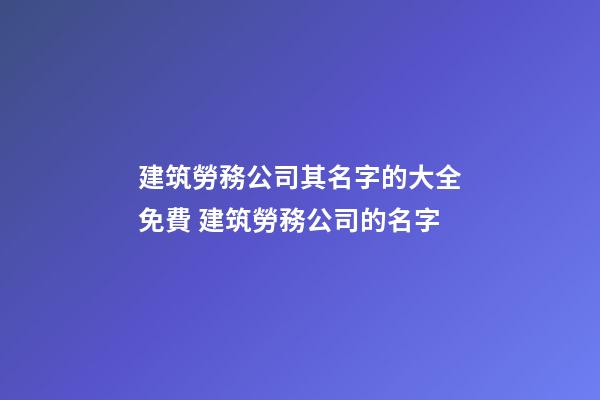 建筑勞務公司其名字的大全免費 建筑勞務公司的名字-第1張-公司起名-玄機派